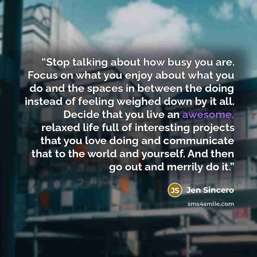 “Stop talking about how busy you are. Focus on what you enjoy about what you do and the spaces in between the doing instead of feeling weighed down by it all. Decide that you live an awesome, relaxed life full of interesting projects that you love doing and communicate that to the world and…” quote by Jen Sincero