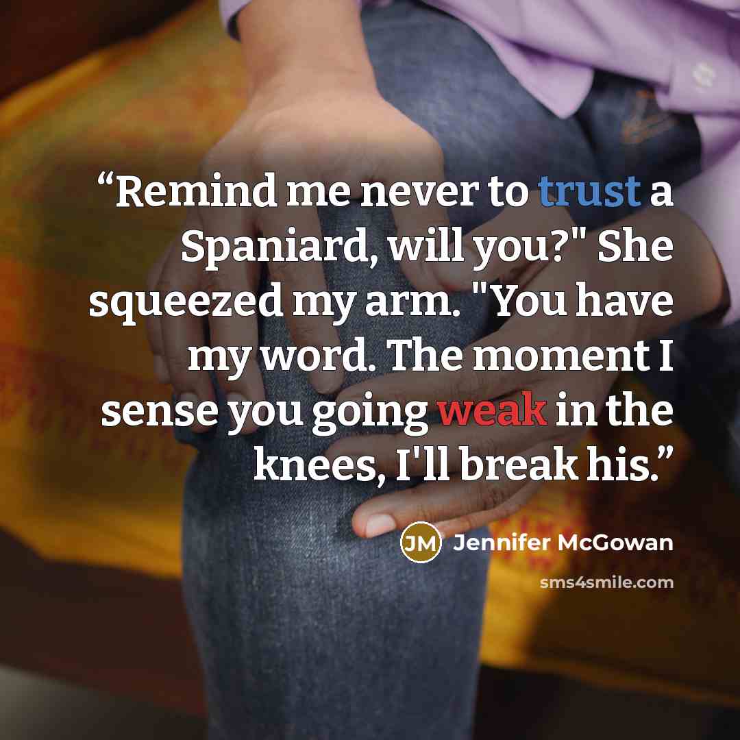 “Remind me never to trust a Spaniard, will you?" She squeezed my arm. "You have my word. The moment I sense you going weak in the knees, I'll break his.” quote by Jennifer McGowan