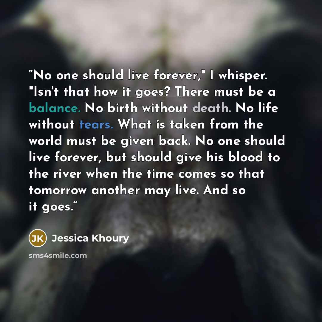 “No one should live forever," I whisper. "Isn't that how it goes? There must be a balance. No birth without death. No life without tears. What is taken from the world must be given back. No one should live forever, but should give his blood to the river when the time comes so that tomorrow another…” quote by Jessica Khoury