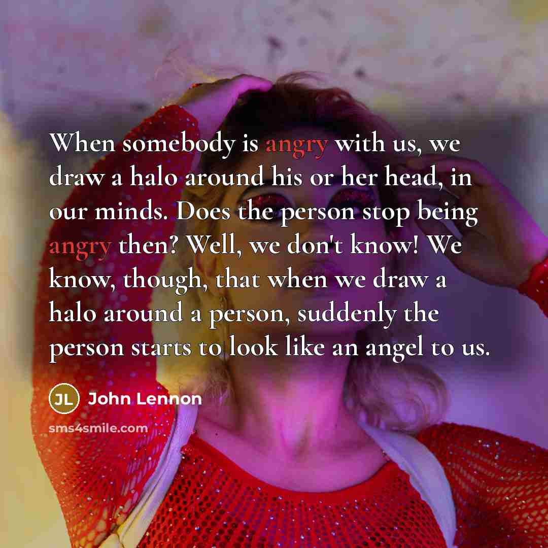 “When somebody is angry with us, we draw a halo around his or her head, in our minds. Does the person stop being angry then? Well, we don't know! We know, though, that when we draw a halo around a person, suddenly the person starts to look like an angel to us.” quote by John Lennon