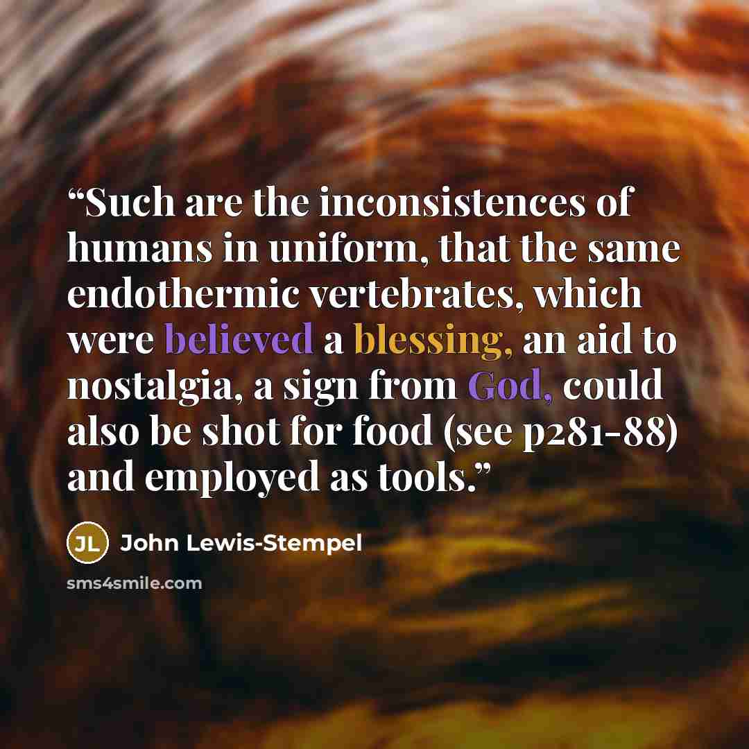 “Such are the inconsistences of humans in uniform, that the same endothermic vertebrates, which were believed a blessing, an aid to nostalgia, a sign from God, could also be shot for food (see p281-88) and employed as tools.” quote by John Lewis-Stempel