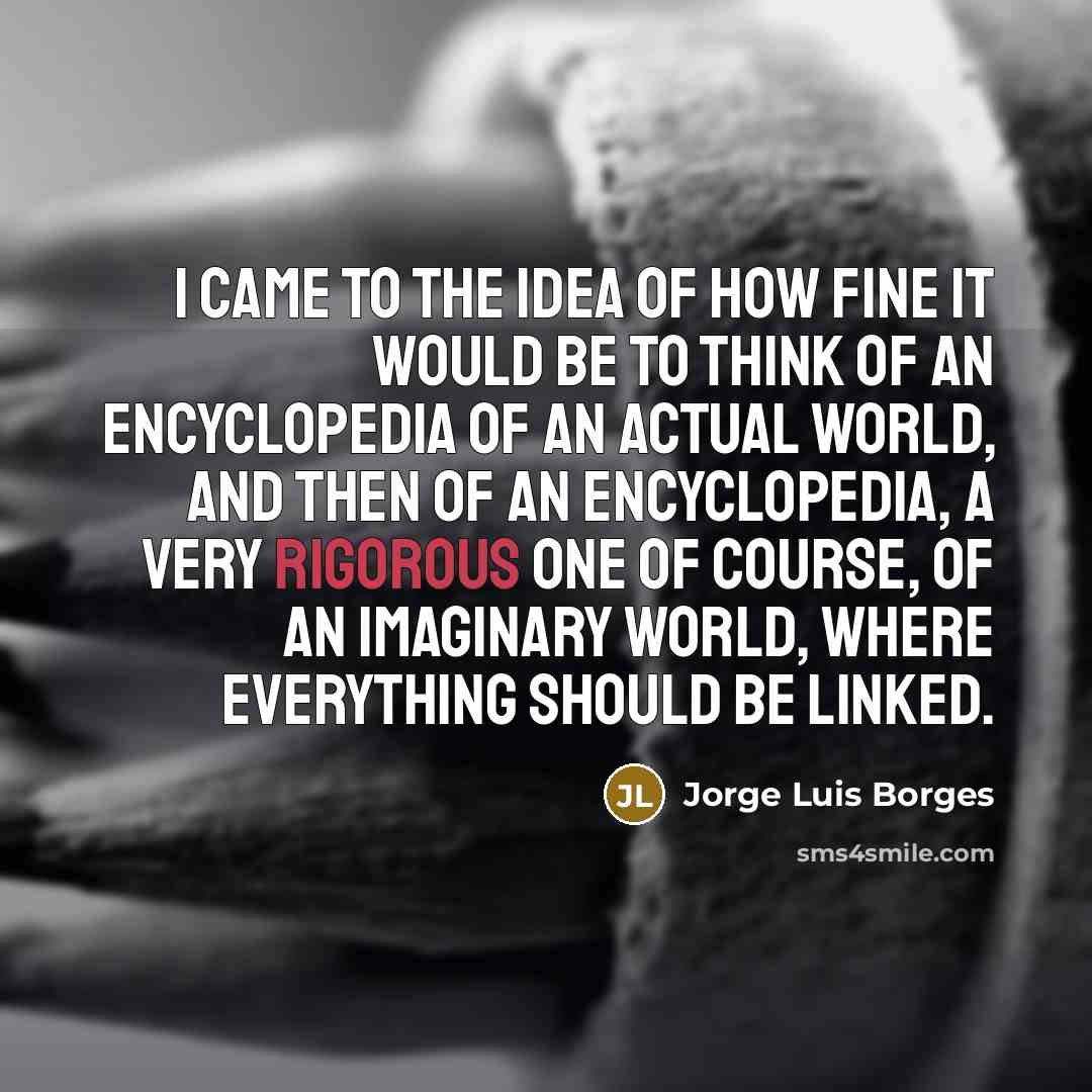 “I came to the idea of how fine it would be to think of an encyclopedia of an actual world, and then of an encyclopedia, a very rigorous one of course, of an imaginary world, where everything should be linked.” quote by Jorge Luis Borges