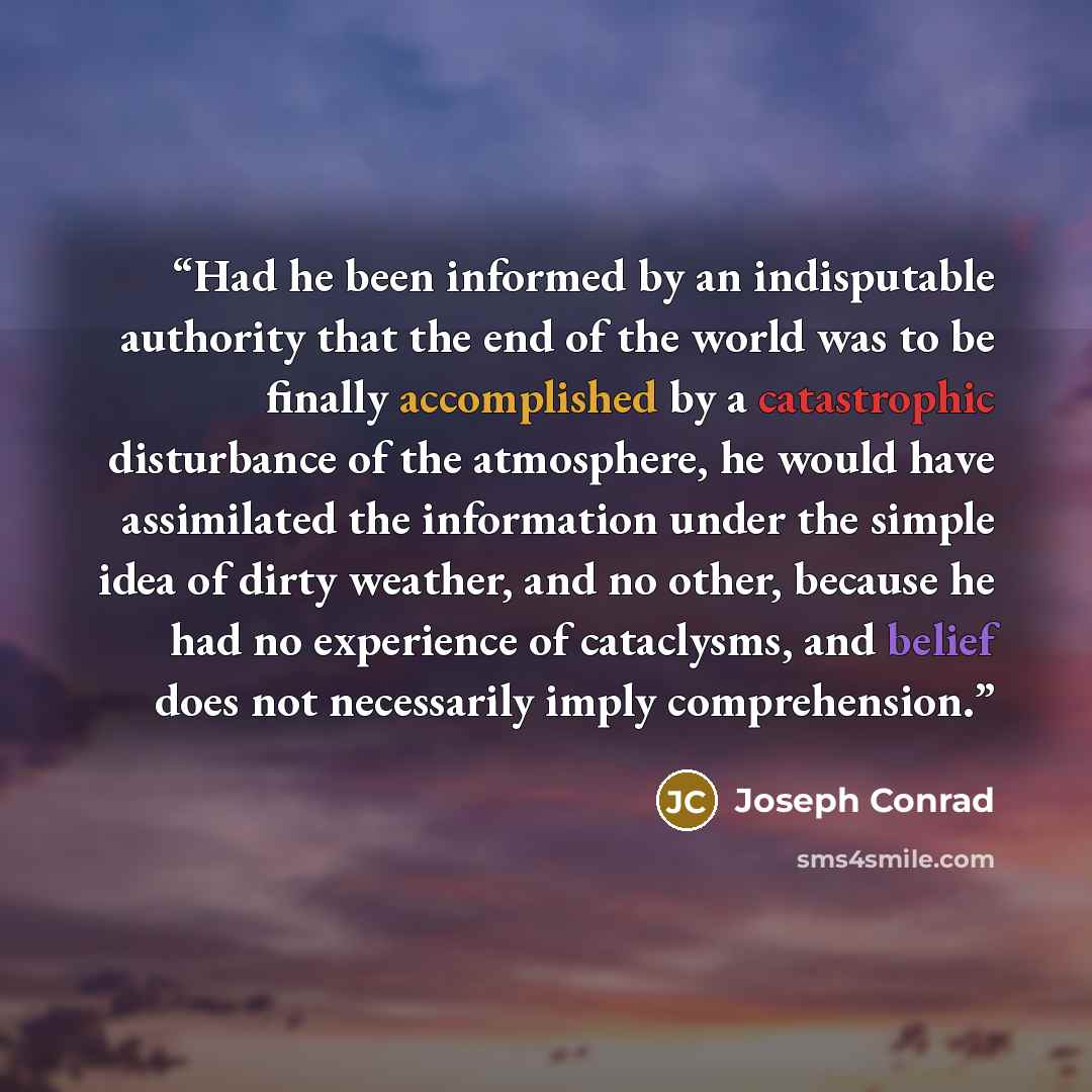 “Had he been informed by an indisputable authority that the end of the world was to be finally accomplished by a catastrophic disturbance of the atmosphere, he would have assimilated the information under the simple idea of dirty weather, and no other, because he had no experience of cataclysms…” quote by Joseph Conrad