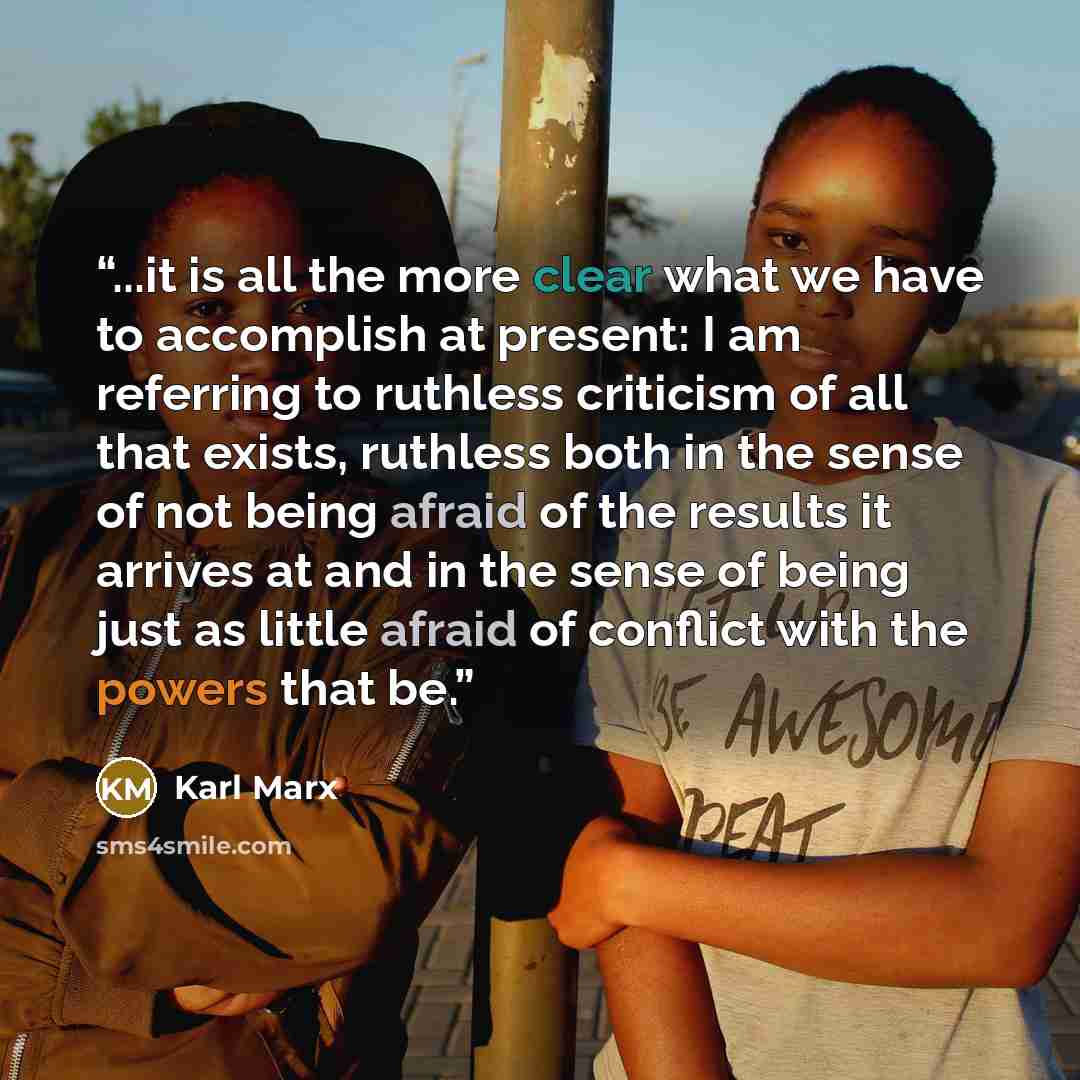 “...it is all the more clear what we have to accomplish at present: I am referring to ruthless criticism of all that exists, ruthless both in the sense of not being afraid of the results it arrives at and in the sense of being just as little afraid of conflict with the powers that be.” quote by Karl Marx