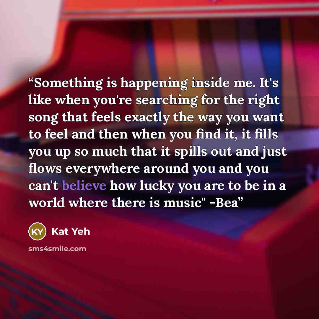 “Something is happening inside me. It's like when you're searching for the right song that feels exactly the way you want to feel and then when you find it, it fills you up so much that it spills out and just flows everywhere around you and you can't believe how lucky you are to be in a world where…” quote by Kat Yeh