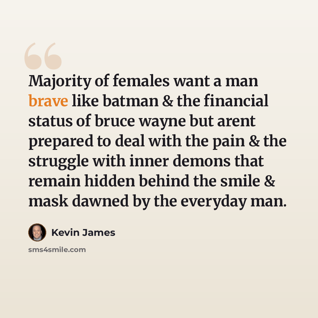 “Majority of females want a man brave like batman & the financial status of bruce wayne but arent prepared to deal with the pain & the struggle with inner demons that remain hidden behind the smile & mask dawned by the everyday man.” quote by Kevin James
