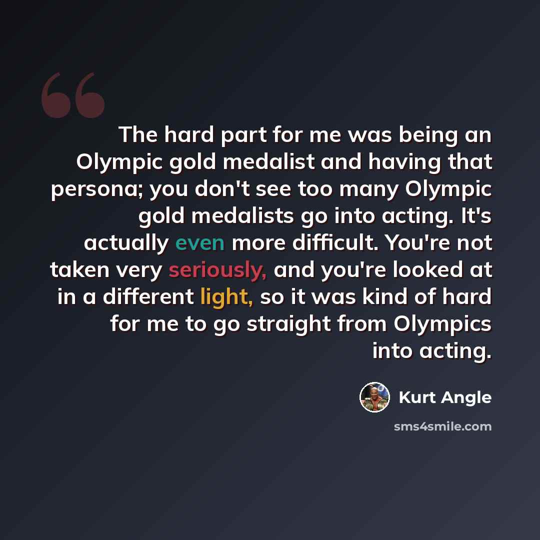 “The hard part for me was being an Olympic gold medalist and having that persona; you don't see too many Olympic gold medalists go into acting. It's actually even more difficult. You're not taken very seriously, and you're looked at in a different light, so it was kind of hard for me to go straight…” quote by Kurt Angle