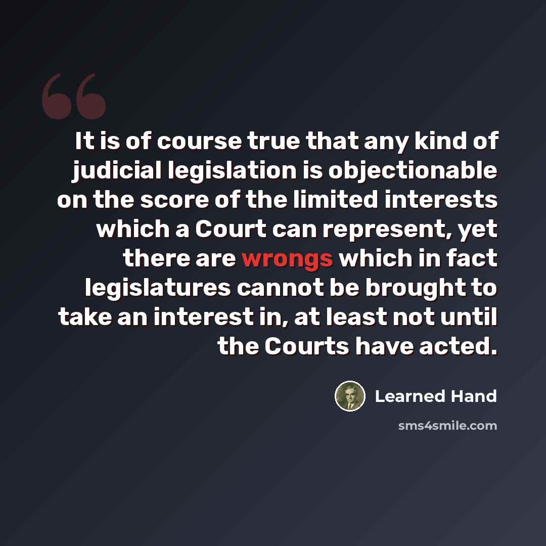 “It is of course true that any kind of judicial legislation is objectionable on the score of the limited interests which a Court can represent, yet there are wrongs which in fact legislatures cannot be brought to take an interest in, at least not until the Courts have acted.” quote by Learned Hand