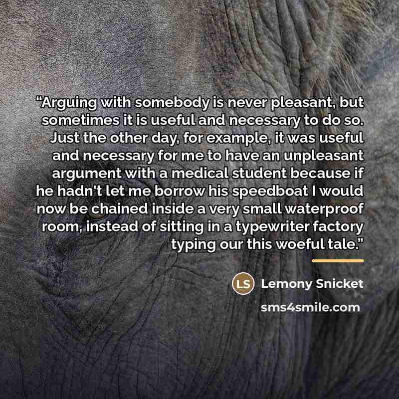 “Arguing with somebody is never pleasant, but sometimes it is useful and necessary to do so. Just the other day, for example, it was useful and necessary for me to have an unpleasant argument with a medical student because if he hadn't let me borrow his speedboat I would now be chained inside a…” quote by Lemony Snicket