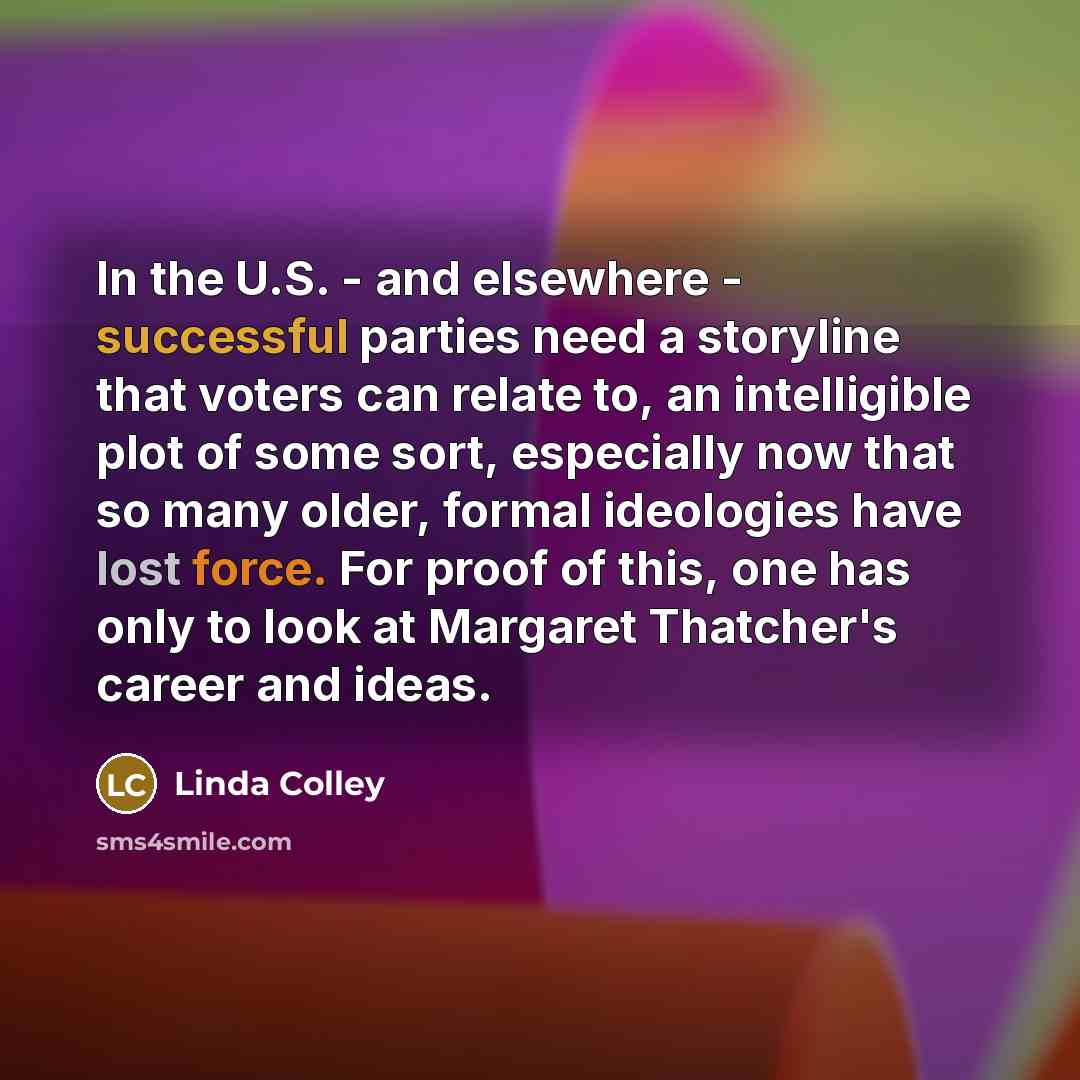 “In the U.S. - and elsewhere - successful parties need a storyline that voters can relate to, an intelligible plot of some sort, especially now that so many older, formal ideologies have lost force. For proof of this, one has only to look at Margaret Thatcher's career and ideas.” quote by Linda Colley