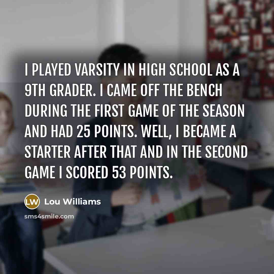“I played varsity in high school as a 9th grader. I came off the bench during the first game of the season and had 25 points. Well, I became a starter after that and in the second game I scored 53 points.” quote by Lou Williams