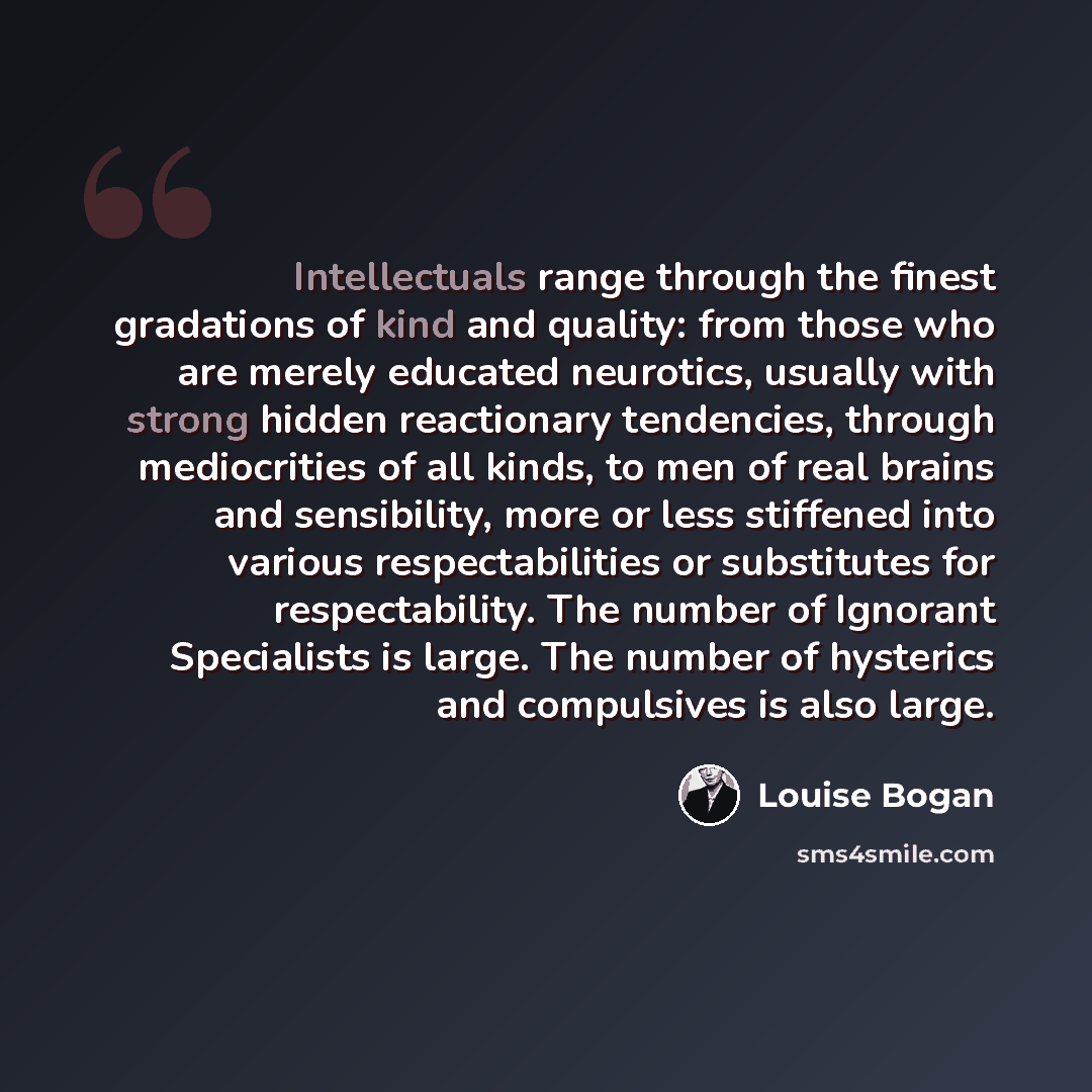 “Intellectuals range through the finest gradations of kind and quality: from those who are merely educated neurotics, usually with strong hidden reactionary tendencies, through mediocrities of all kinds, to men of real brains and sensibility, more or less stiffened into various respectabilities or…” quote by Louise Bogan