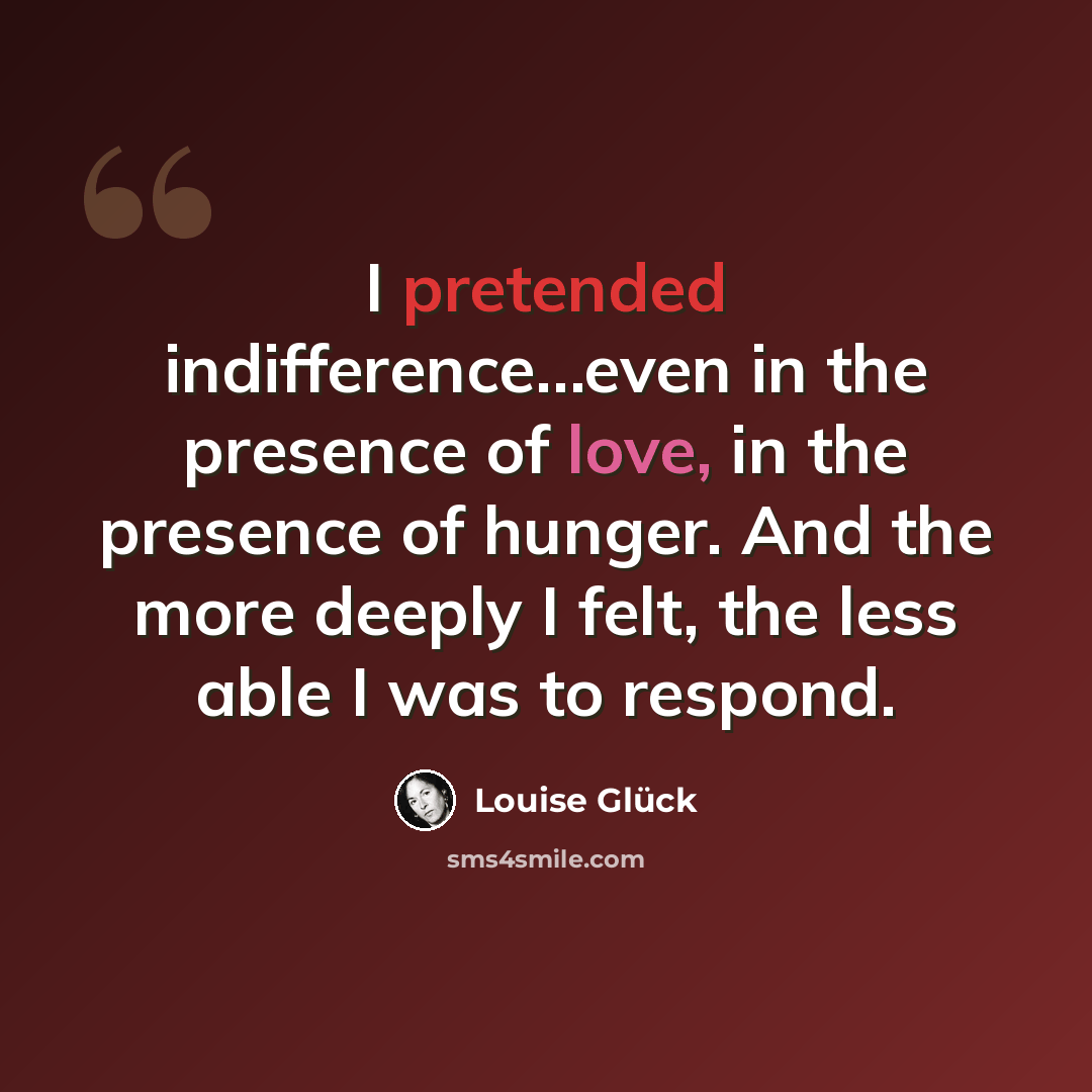 “I pretended indifference…even in the presence of love, in the presence of hunger. And the more deeply I felt, the less able I was to respond.” quote by Louise Glück
