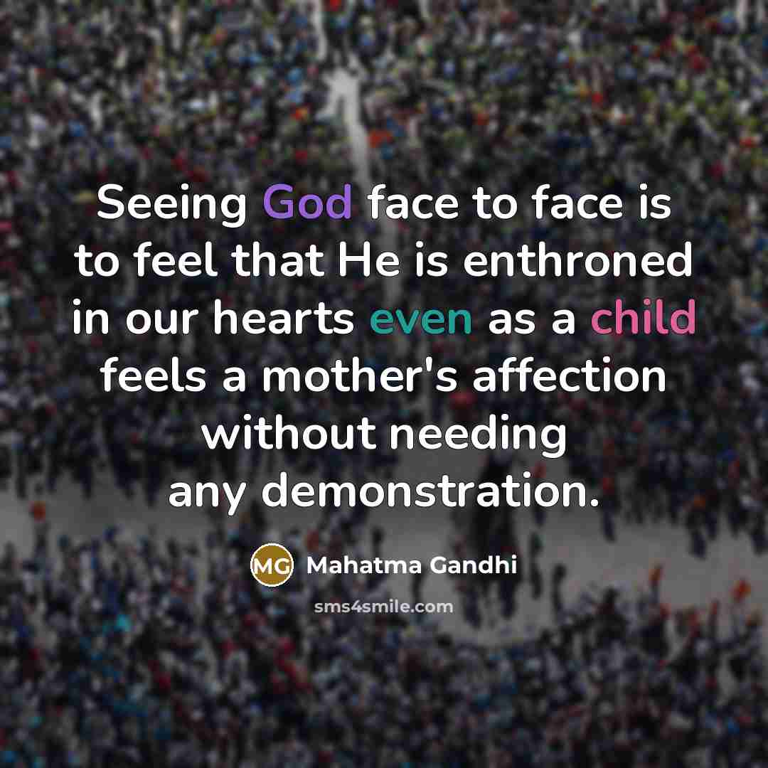 “Seeing God face to face is to feel that He is enthroned in our hearts even as a child feels a mother's affection without needing any demonstration.” quote by Mahatma Gandhi