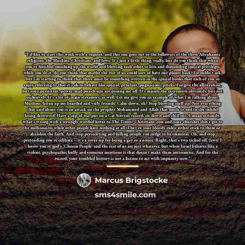 “I'd like to start this week with a request, and this one goes out to the followers of the three Abrahamic religions: the Muslims, Christians, and Jews. It's just a little thing, really, but do you think that when you've finished smashing up the world and blowing each other to bits and demanding…” quote by Marcus Brigstocke