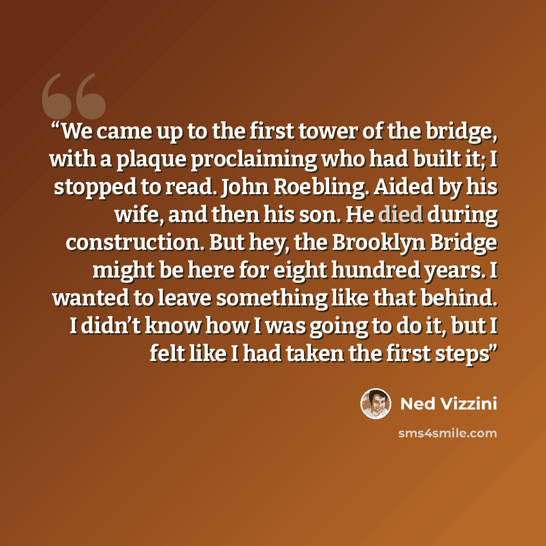 “We came up to the first tower of the bridge, with a plaque proclaiming who had built it; I stopped to read. John Roebling. Aided by his wife, and then his son. He died during construction. But hey, the Brooklyn Bridge might be here for eight hundred years. I wanted to leave something like that…” quote by Ned Vizzini