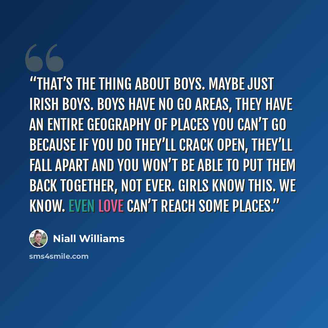 “That’s the thing about boys. Maybe just Irish boys. Boys have No Go Areas, they have an entire geography of places you can’t go because if you do they’ll crack open, they’ll fall apart and you won’t be able to put them back together, not ever. Girls know this. We know. Even love can’t reach some…” quote by Niall Williams