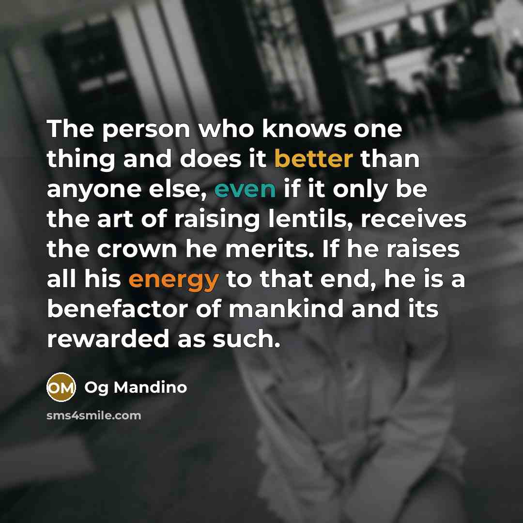 “The person who knows one thing and does it better than anyone else, even if it only be the art of raising lentils, receives the crown he merits. If he raises all his energy to that end, he is a benefactor of mankind and its rewarded as such.” quote by Og Mandino