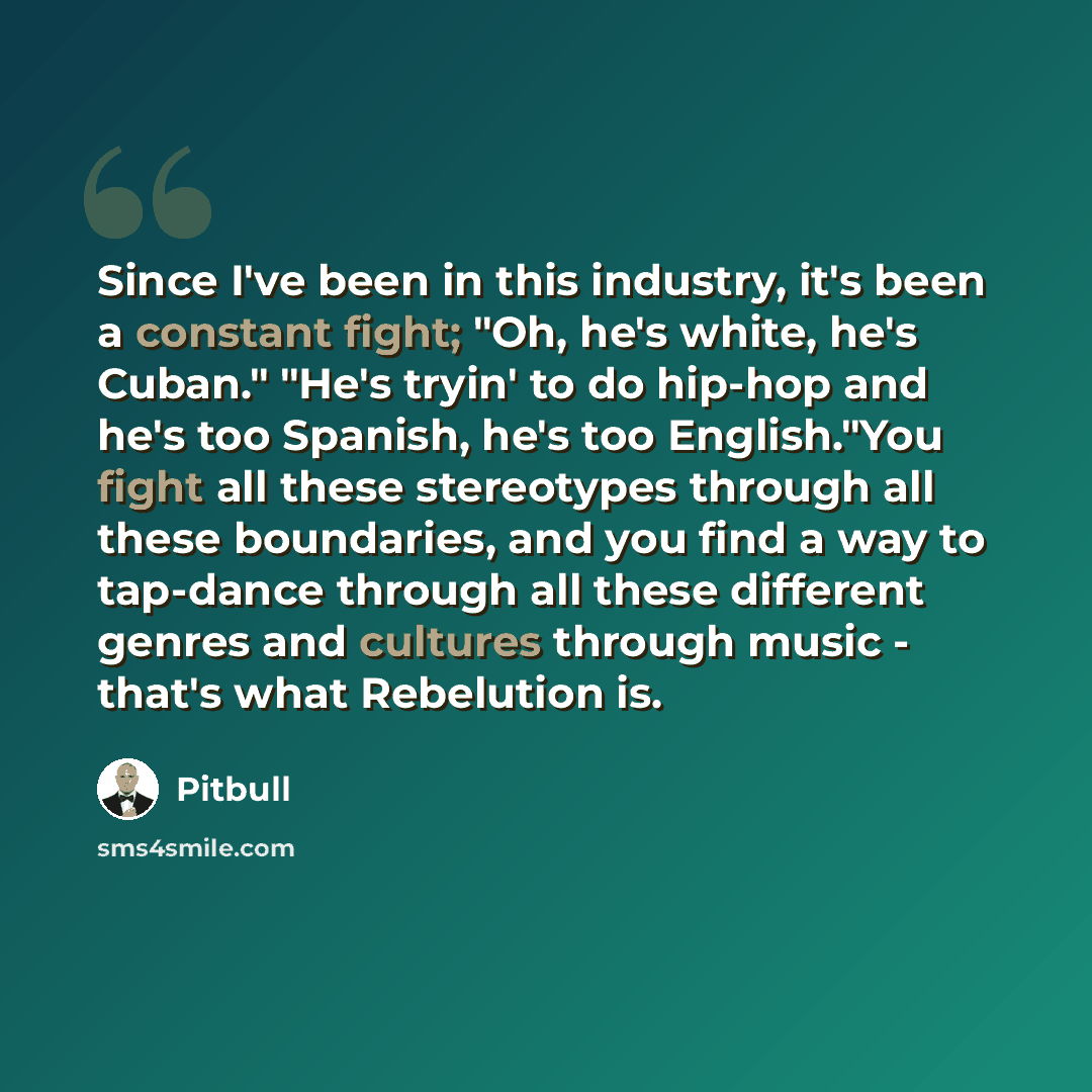 “Since I've been in this industry, it's been a constant fight; "Oh, he's white, he's Cuban." "He's tryin' to do hip-hop and he's too Spanish, he's too English."You fight all these stereotypes through all these boundaries, and you find a way to tap-dance through all these different genres and…” quote by Pitbull