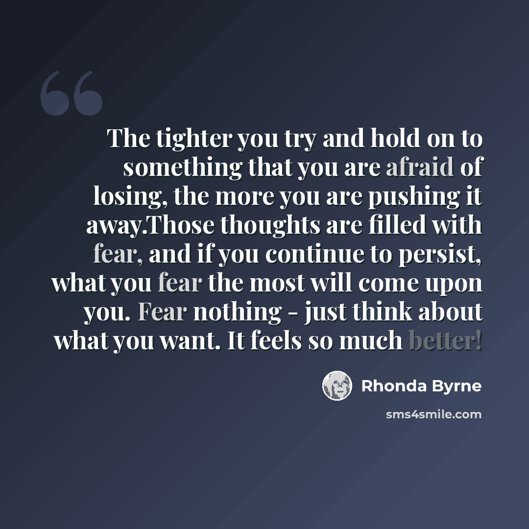 “The tighter you try and hold on to something that you are afraid of losing, the more you are pushing it away.Those thoughts are filled with fear, and if you continue to persist, what you fear the most will come upon you. Fear nothing - just think about what you want. It feels so much better!” quote by Rhonda Byrne