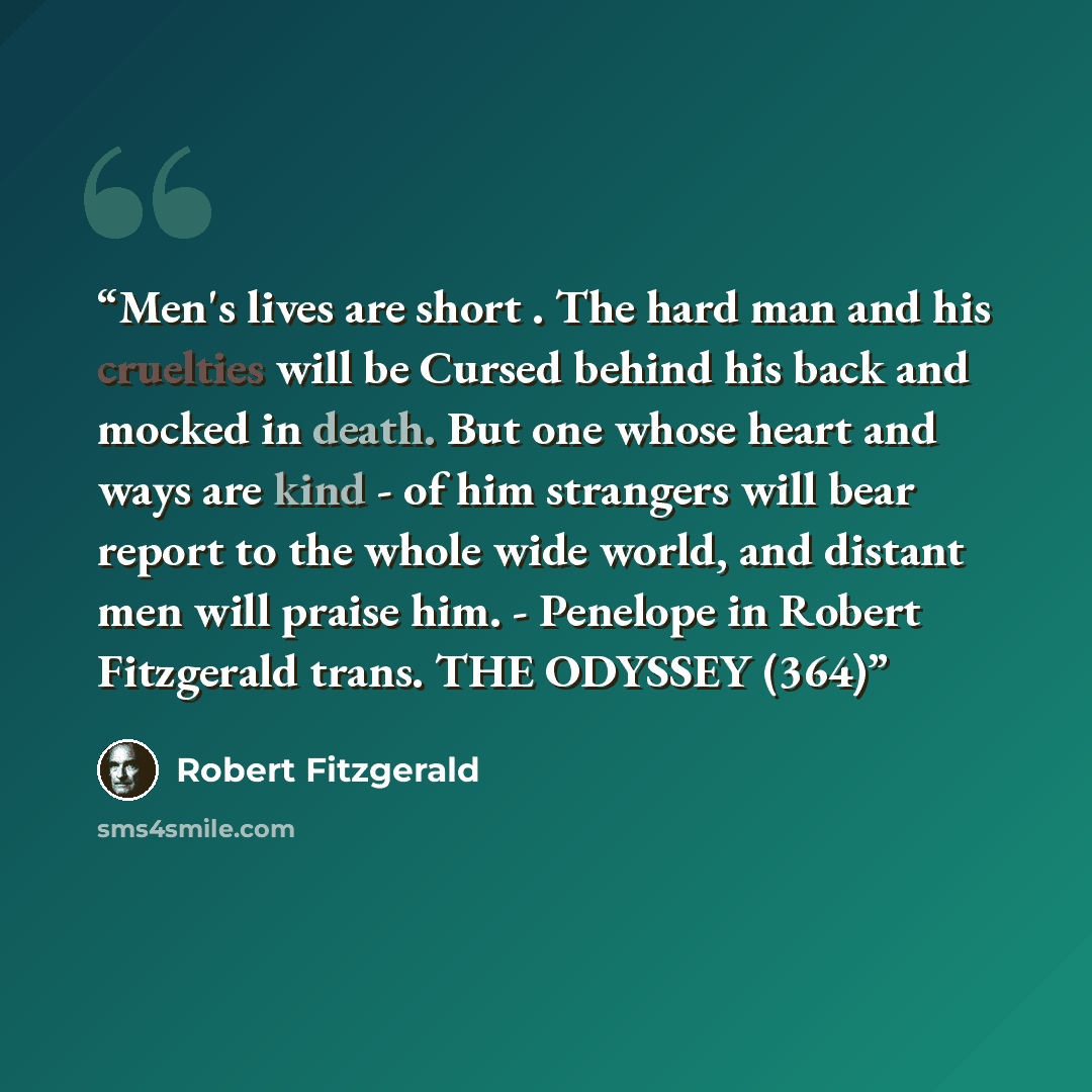 “Men's lives are short . The hard man and his cruelties will be Cursed behind his back and mocked in death. But one whose heart and ways are kind - of him strangers will bear report to the whole wide world, and distant men will praise him. - Penelope in Robert Fitzgerald trans. THE ODYSSEY (364)” quote by Robert Fitzgerald