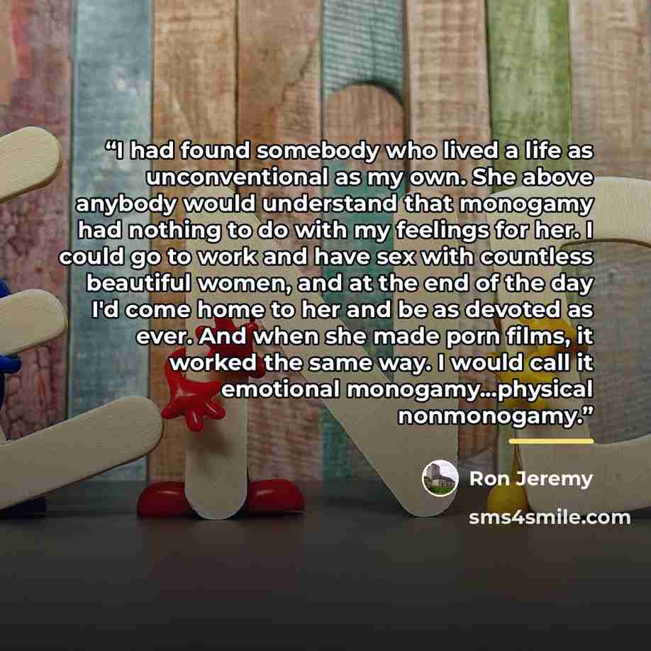 “I had found somebody who lived a life as unconventional as my own. She above anybody would understand that monogamy had nothing to do with my feelings for her. I could go to work and have sex with countless beautiful women, and at the end of the day I'd come home to her and be as devoted as ever…” quote by Ron Jeremy