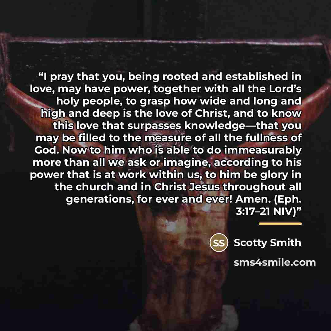 “I pray that you, being rooted and established in love, may have power, together with all the Lord’s holy people, to grasp how wide and long and high and deep is the love of Christ, and to know this love that surpasses knowledge—that you may be filled to the measure of all the fullness of God. Now…” quote by Scotty Smith