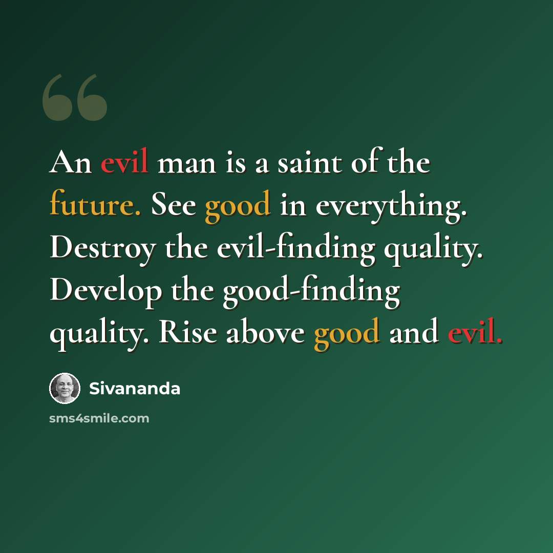 “An evil man is a saint of the future. See good in everything. Destroy the evil-finding quality. Develop the good-finding quality. Rise above good and evil.” quote by Sivananda