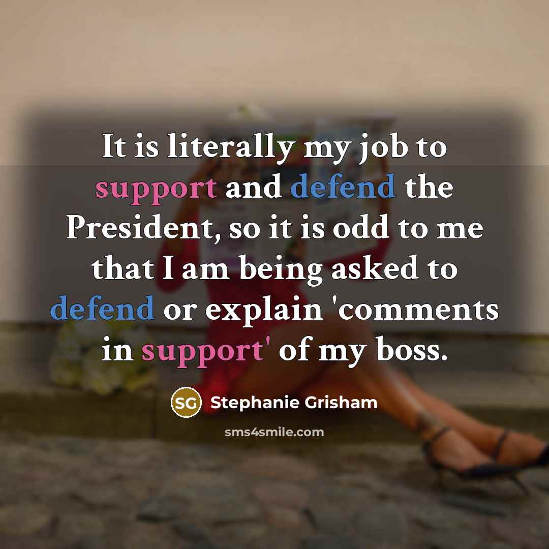 “It is literally my job to support and defend the President, so it is odd to me that I am being asked to defend or explain 'comments in support' of my boss.” quote by Stephanie Grisham