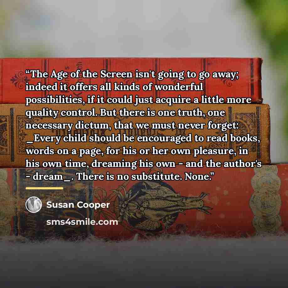 “The Age of the Screen isn't going to go away; indeed it offers all kinds of wonderful possibilities, if it could just acquire a little more quality control. But there is one truth, one necessary dictum, that we must never forget: _Every child should be encouraged to read books, words on a page…” quote by Susan Cooper