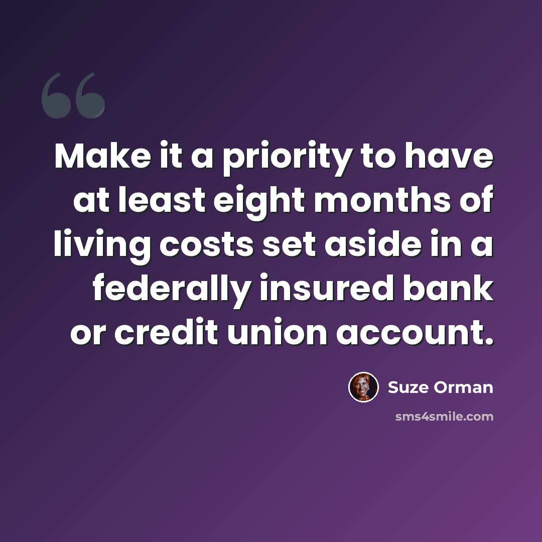 “Make it a priority to have at least eight months of living costs set aside in a federally insured bank or credit union account.” quote by Suze Orman
