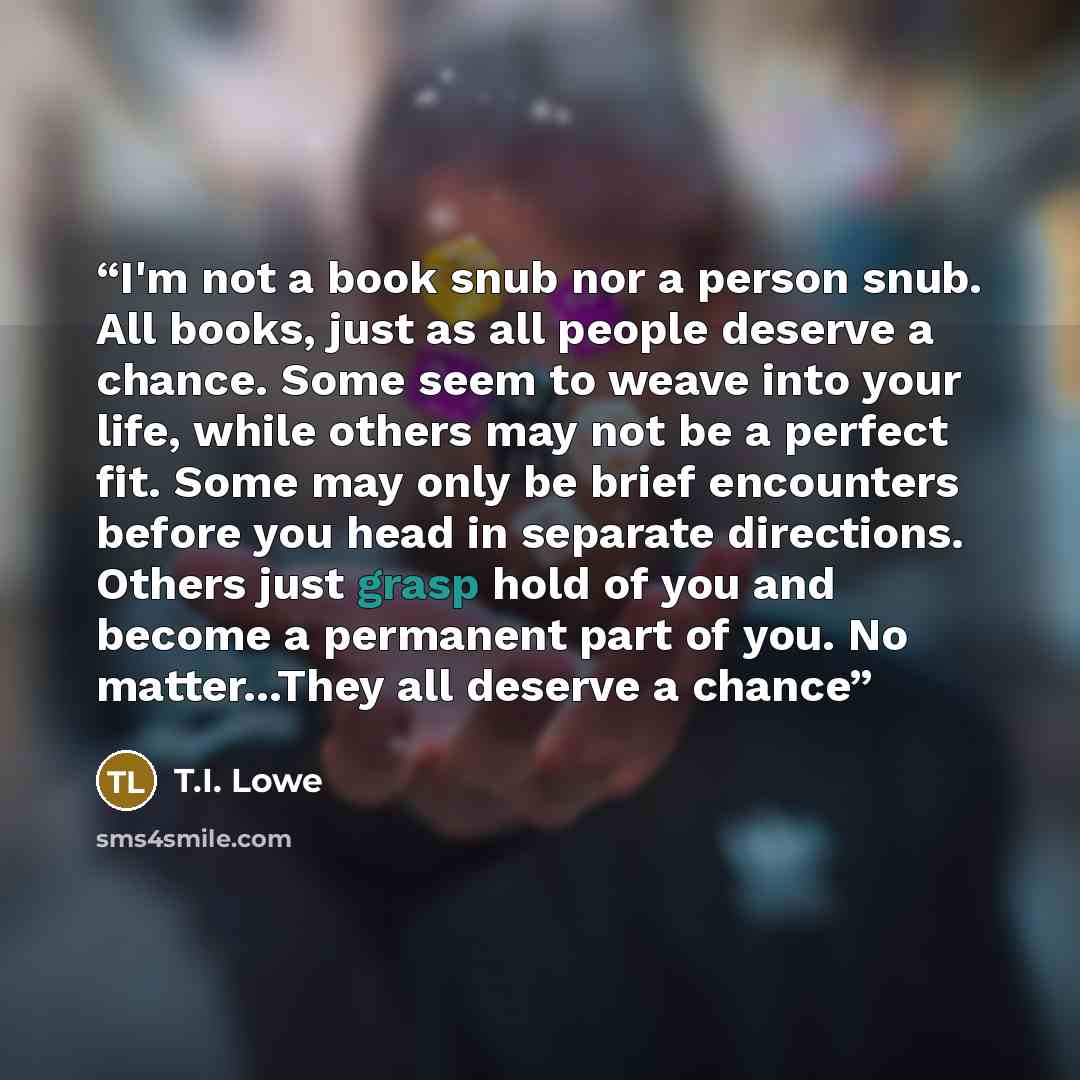 “I'm not a book snub nor a person snub. All books, just as all people deserve a chance. Some seem to weave into your life, while others may not be a perfect fit. Some may only be brief encounters before you head in separate directions. Others just grasp hold of you and become a permanent part of…” quote by T.I. Lowe