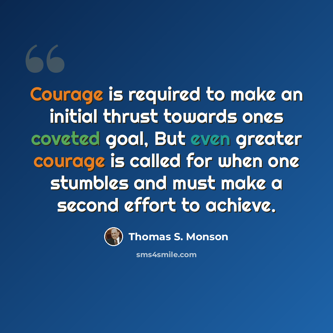 “Courage is required to make an initial thrust towards ones coveted goal, But even greater courage is called for when one stumbles and must make a second effort to achieve.” quote by Thomas S. Monson