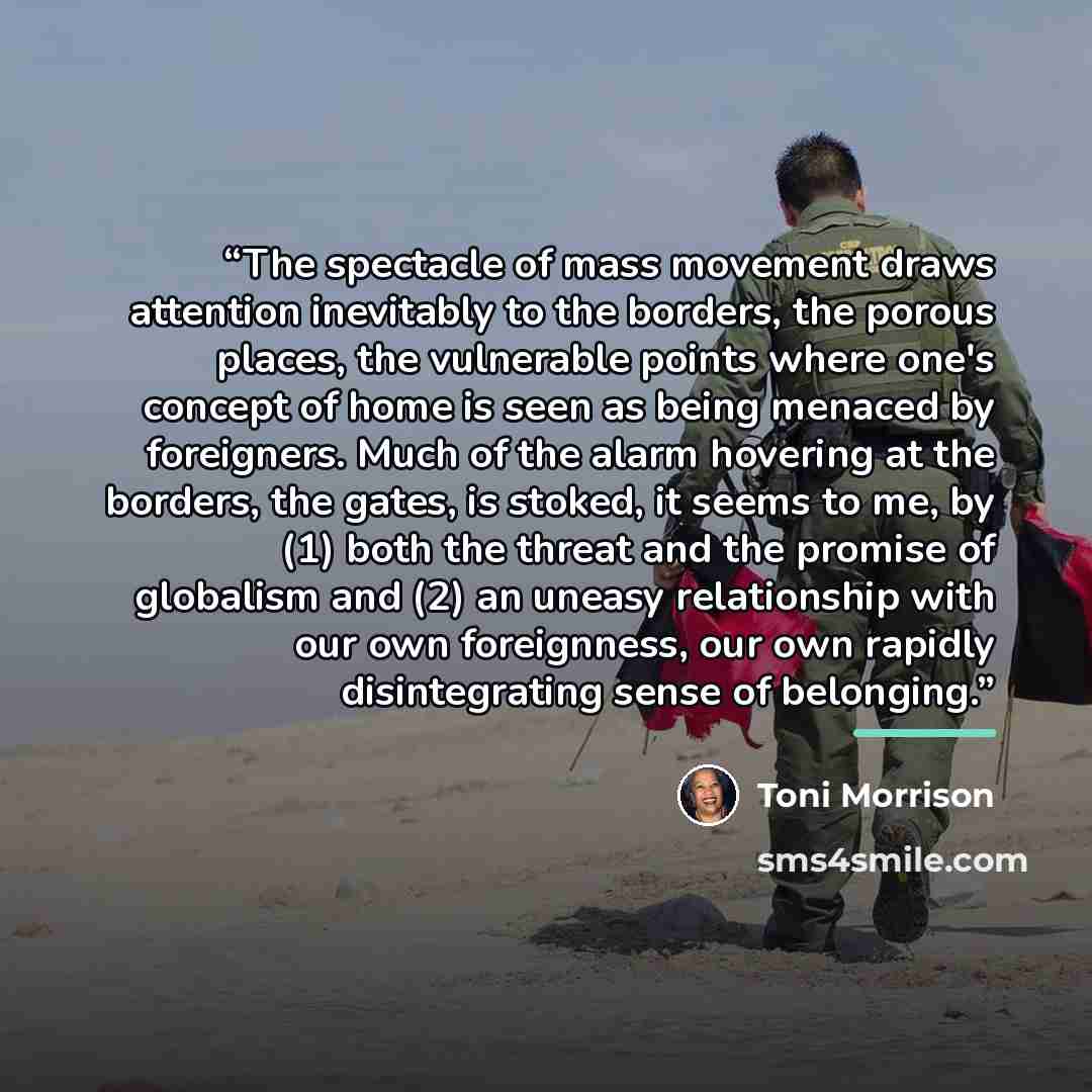 “The spectacle of mass movement draws attention inevitably to the borders, the porous places, the vulnerable points where one's concept of home is seen as being menaced by foreigners. Much of the alarm hovering at the borders, the gates, is stoked, it seems to me, by (1) both the threat and the…” quote by Toni Morrison