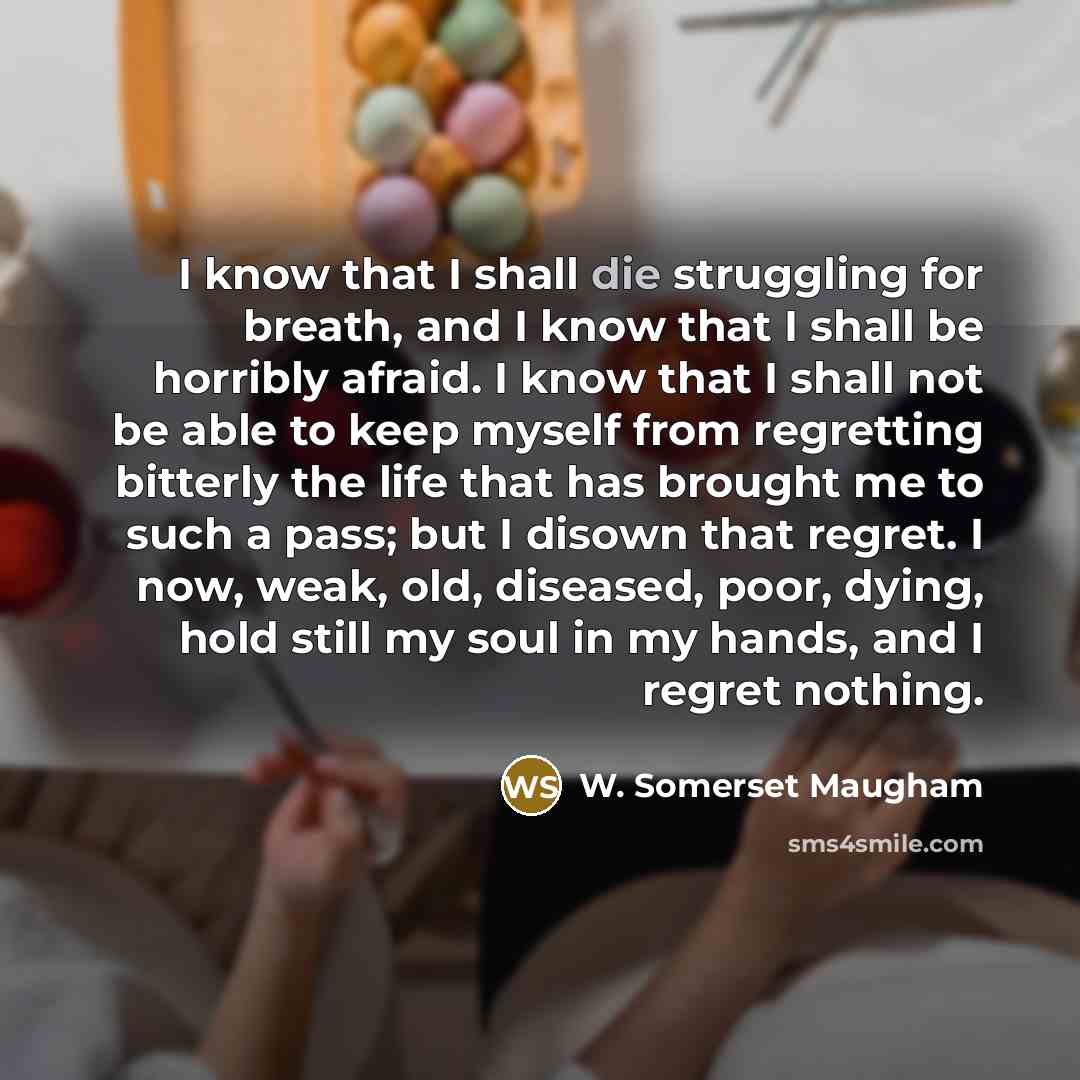“I know that I shall die struggling for breath, and I know that I shall be horribly afraid. I know that I shall not be able to keep myself from regretting bitterly the life that has brought me to such a pass; but I disown that regret. I now, weak, old, diseased, poor, dying, hold still my soul in…” quote by W. Somerset Maugham
