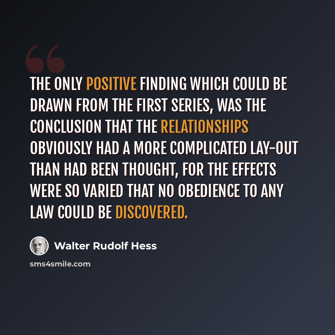 “The only positive finding which could be drawn from the first series, was the conclusion that the relationships obviously had a more complicated lay-out than had been thought, for the effects were so varied that no obedience to any law could be discovered.” quote by Walter Rudolf Hess