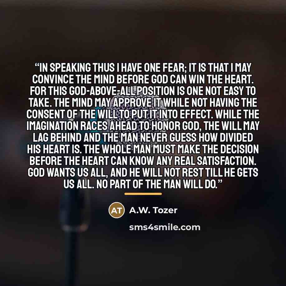 “In speaking thus I have one fear; it is that I may convince the mind before God can win the heart. For this God-above-all position is one not easy to take. The mind may approve it while not having the consent of the will to put it into effect. While the imagination races ahead to honor God, the…” quote by A.W. Tozer