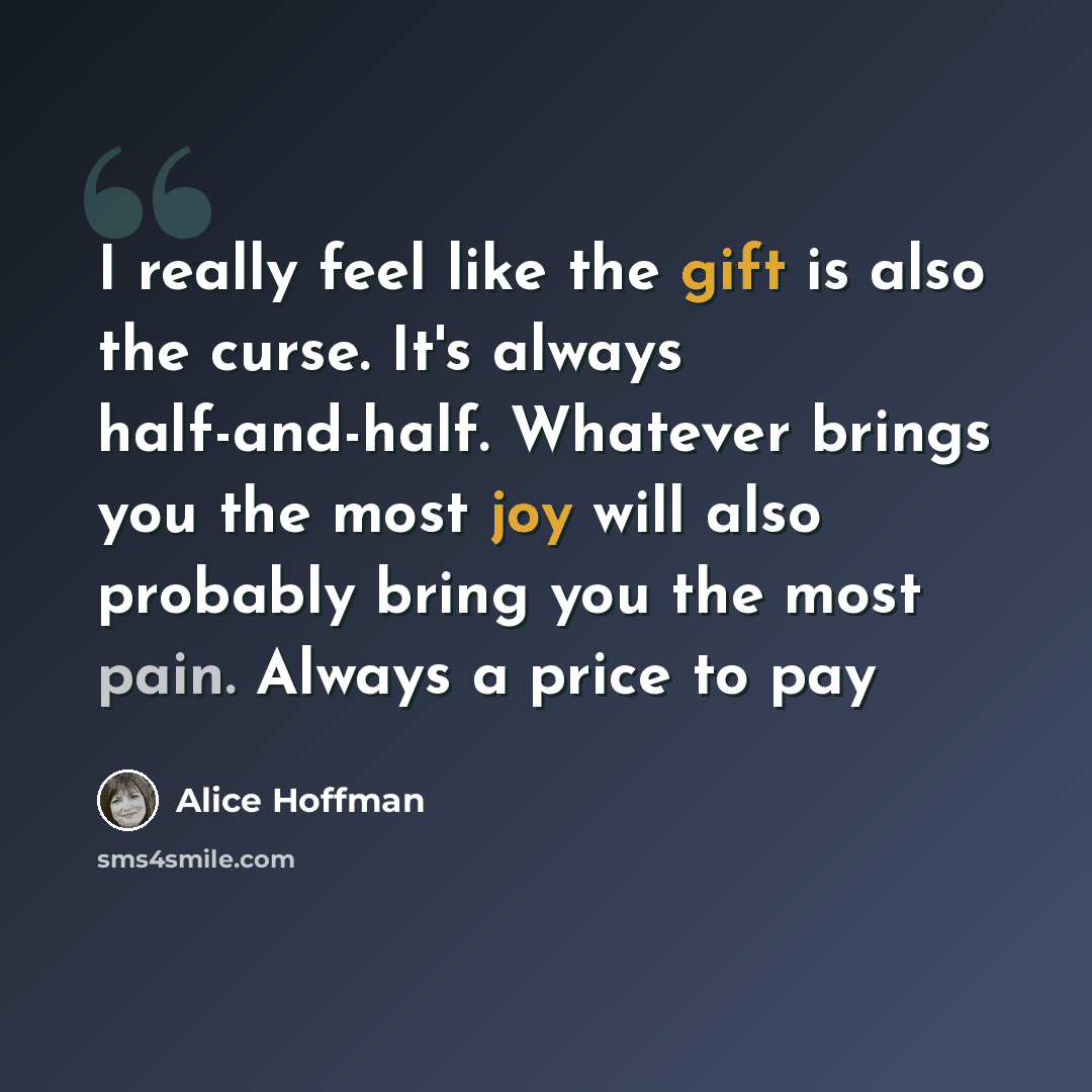 “I really feel like the gift is also the curse. It's always half-and-half. Whatever brings you the most joy will also probably bring you the most pain. Always a price to pay” quote by Alice Hoffman