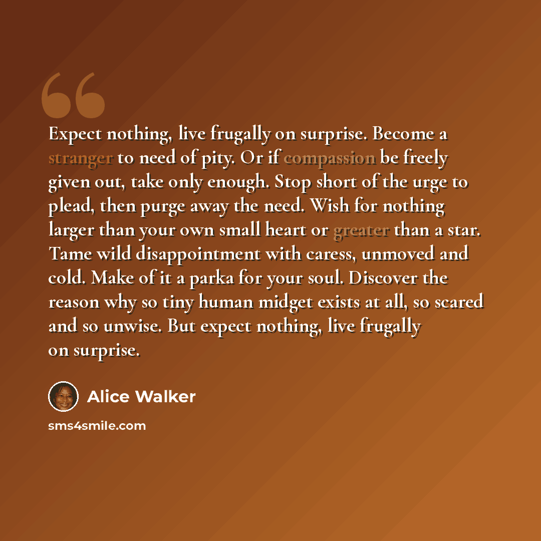 “Expect nothing, live frugally on surprise. Become a stranger to need of pity. Or if compassion be freely given out, take only enough. Stop short of the urge to plead, then purge away the need. Wish for nothing larger than your own small heart or greater than a star. Tame wild disappointment with…” quote by Alice Walker