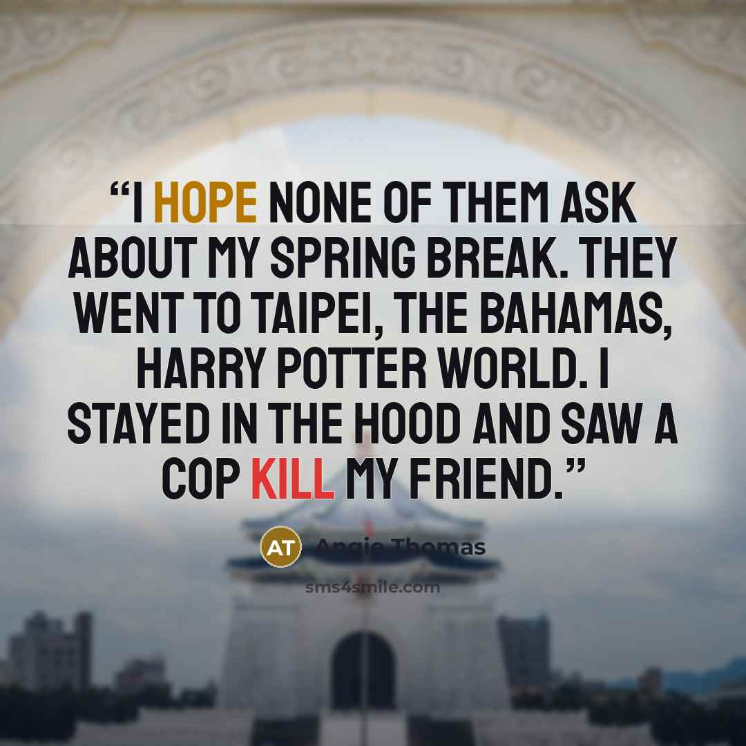 “I hope none of them ask about my spring break. They went to Taipei, the Bahamas, Harry Potter World. I stayed in the hood and saw a cop kill my friend.” quote by Angie Thomas