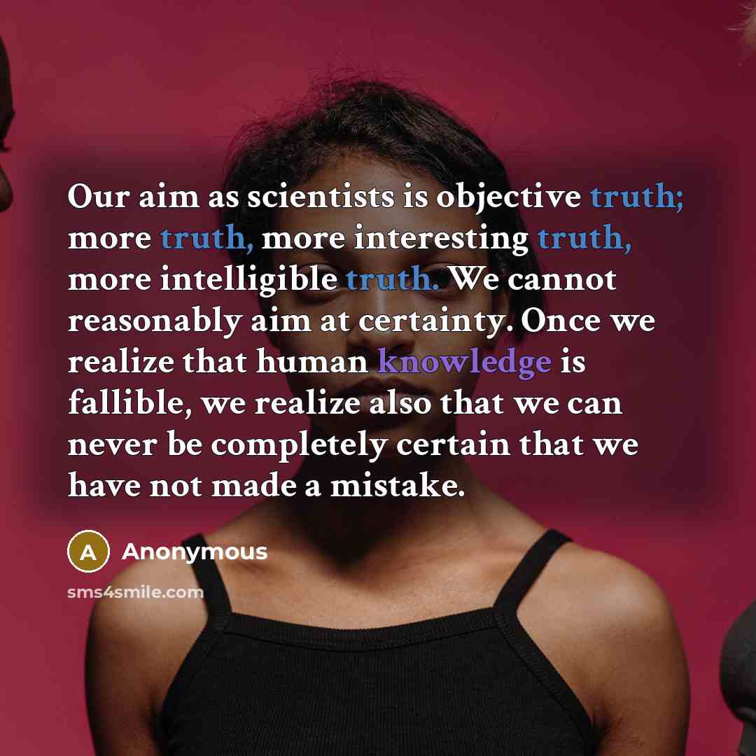 “Our aim as scientists is objective truth; more truth, more interesting truth, more intelligible truth. We cannot reasonably aim at certainty. Once we realize that human knowledge is fallible, we realize also that we can never be completely certain that we have not made a mistake.” quote by Anonymous
