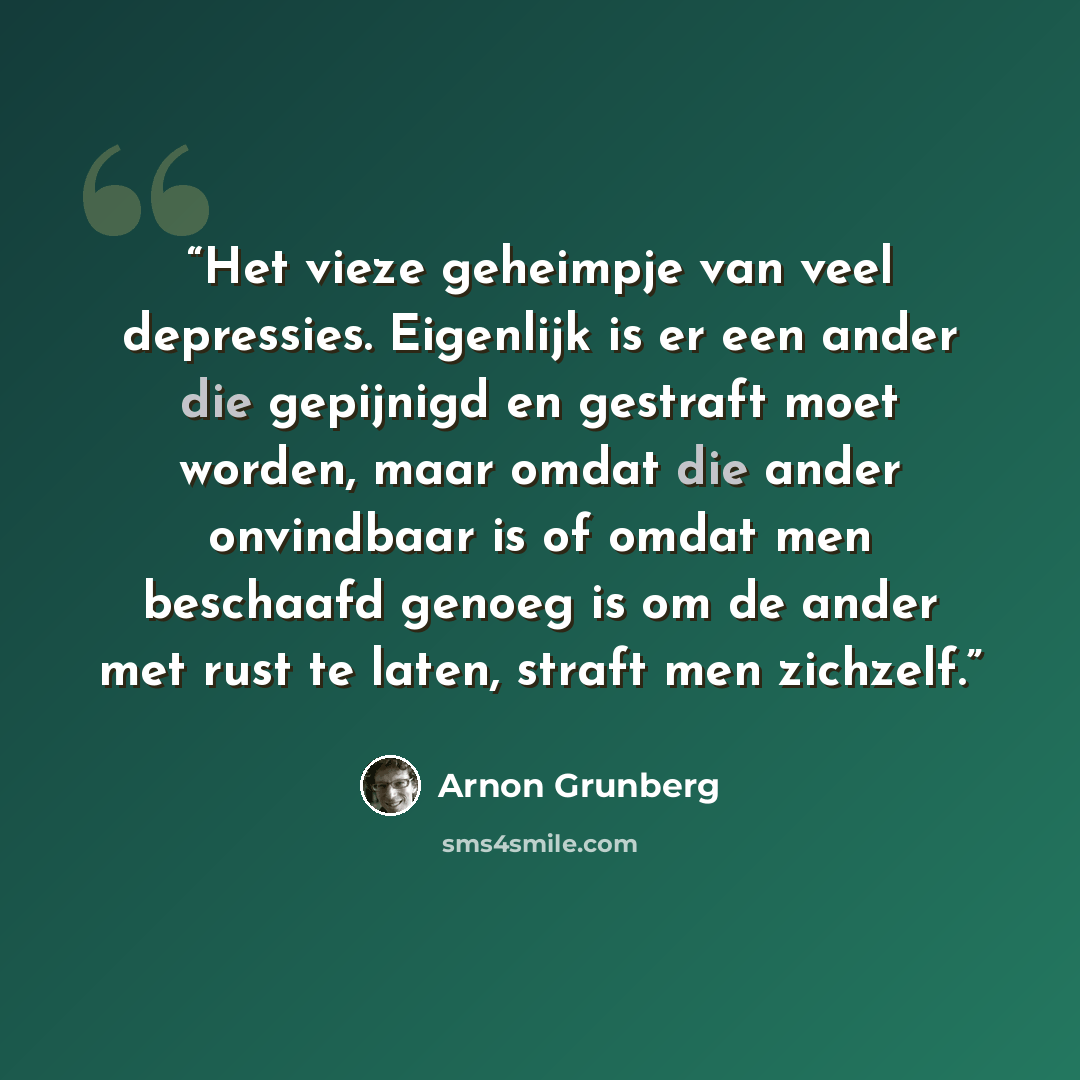 “Het vieze geheimpje van veel depressies. Eigenlijk is er een ander die gepijnigd en gestraft moet worden, maar omdat die ander onvindbaar is of omdat men beschaafd genoeg is om de ander met rust te laten, straft men zichzelf.” quote by Arnon Grunberg