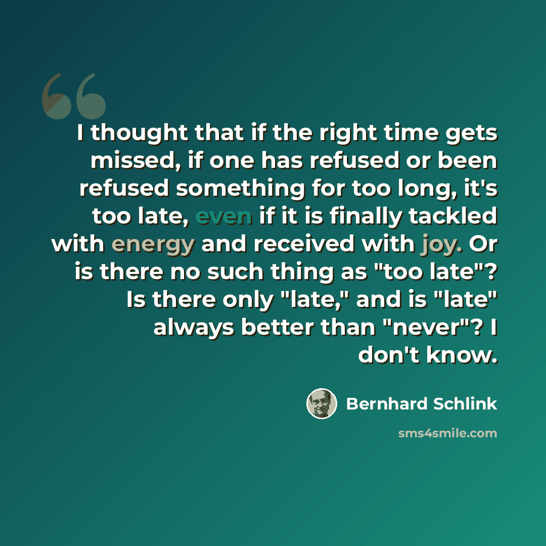 “I thought that if the right time gets missed, if one has refused or been refused something for too long, it's too late, even if it is finally tackled with energy and received with joy. Or is there no such thing as "too late"? Is there only "late," and is "late" always better than "never"? I don't…” quote by Bernhard Schlink