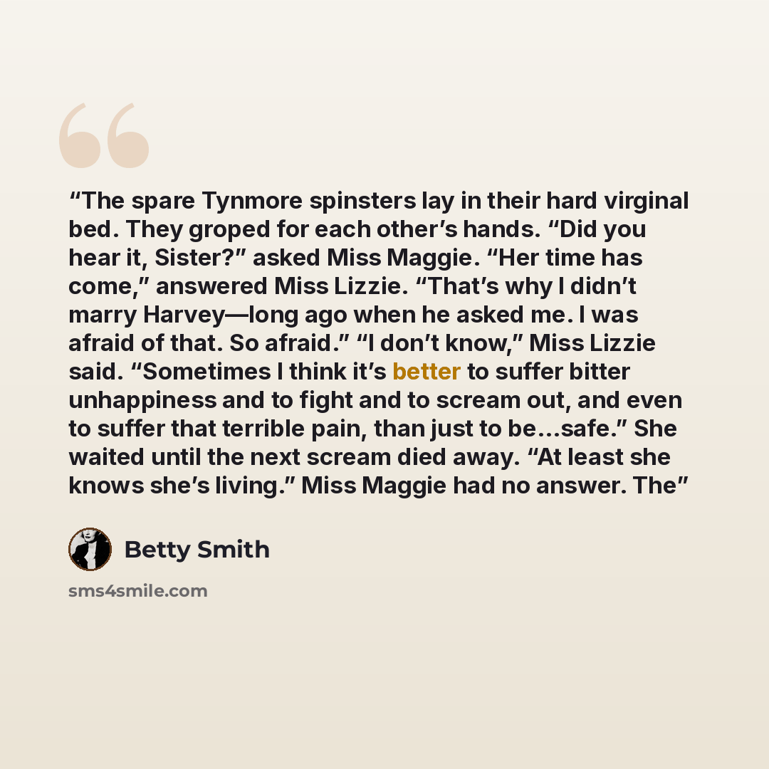 “The spare Tynmore spinsters lay in their hard virginal bed. They groped for each other’s hands. “Did you hear it, Sister?” asked Miss Maggie. “Her time has come,” answered Miss Lizzie. “That’s why I didn’t marry Harvey—long ago when he asked me. I was afraid of that. So afraid.” “I don’t know,”…” quote by Betty Smith