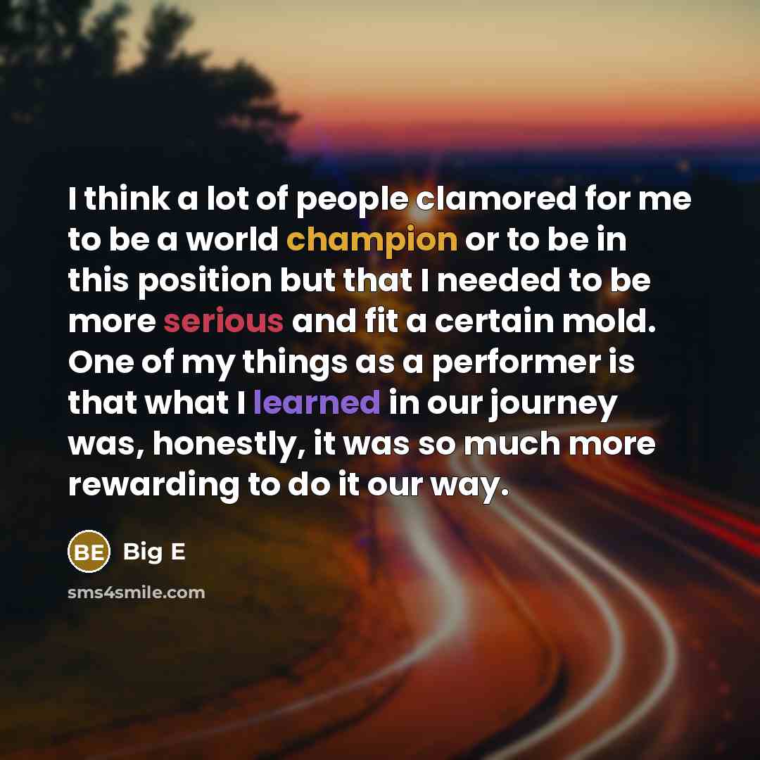 “I think a lot of people clamored for me to be a world champion or to be in this position but that I needed to be more serious and fit a certain mold. One of my things as a performer is that what I learned in our journey was, honestly, it was so much more rewarding to do it our way.” quote by Big E