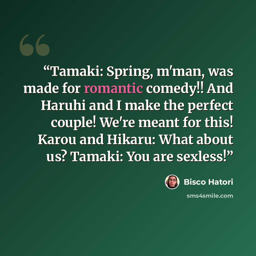 “Tamaki: Spring, m'man, was made for romantic comedy!! And Haruhi and I make the perfect couple! We're meant for this! Karou and Hikaru: What about us? Tamaki: You are sexless!” quote by Bisco Hatori