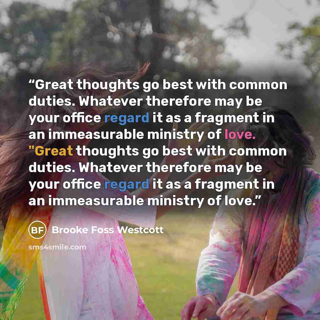 “Great thoughts go best with common duties. Whatever therefore may be your office regard it as a fragment in an immeasurable ministry of love. "Great thoughts go best with common duties. Whatever therefore may be your office regard it as a fragment in an immeasurable ministry of love.” quote by Brooke Foss Westcott