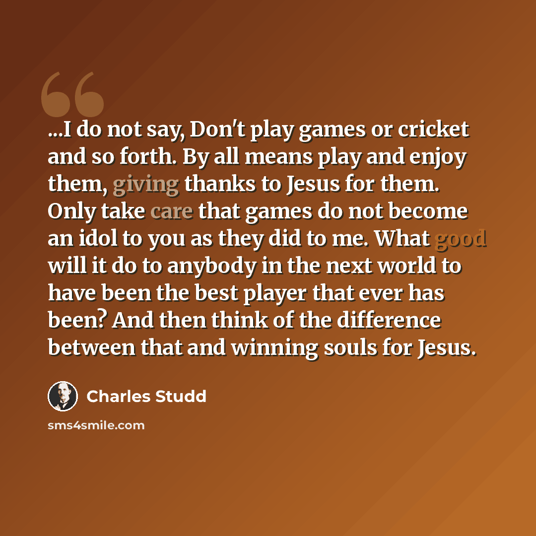 “...I do not say, Don't play games or cricket and so forth. By all means play and enjoy them, giving thanks to Jesus for them. Only take care that games do not become an idol to you as they did to me. What good will it do to anybody in the next world to have been the best player that ever has been?…” quote by Charles Studd
