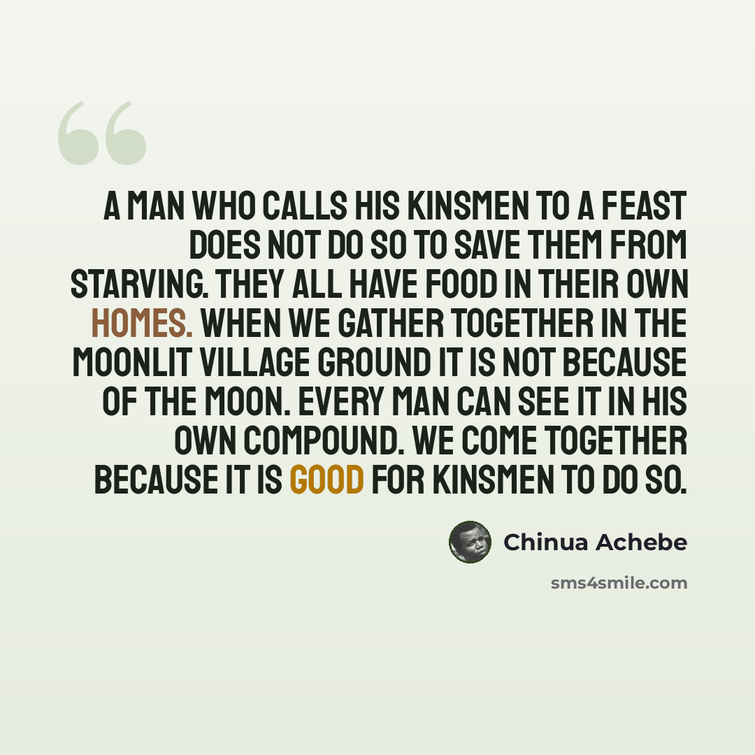 “A man who calls his kinsmen to a feast does not do so to save them from starving. They all have food in their own homes. When we gather together in the moonlit village ground it is not because of the moon. Every man can see it in his own compound. We come together because it is good for kinsmen to…” quote by Chinua Achebe