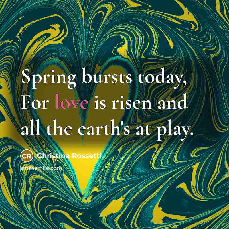 “Spring bursts today, For love is risen and all the earth's at play.” quote by Christina Rossetti